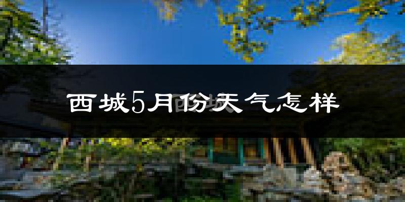 西城5月份天气怎样?西城五月冷吗?