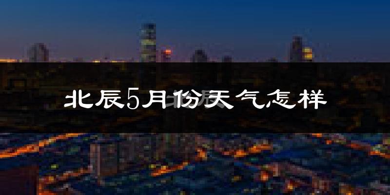 北辰5月份天气怎样?北辰五月冷吗?