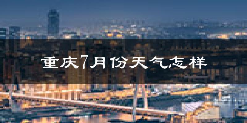 重庆7月份天气如何?很热吗?