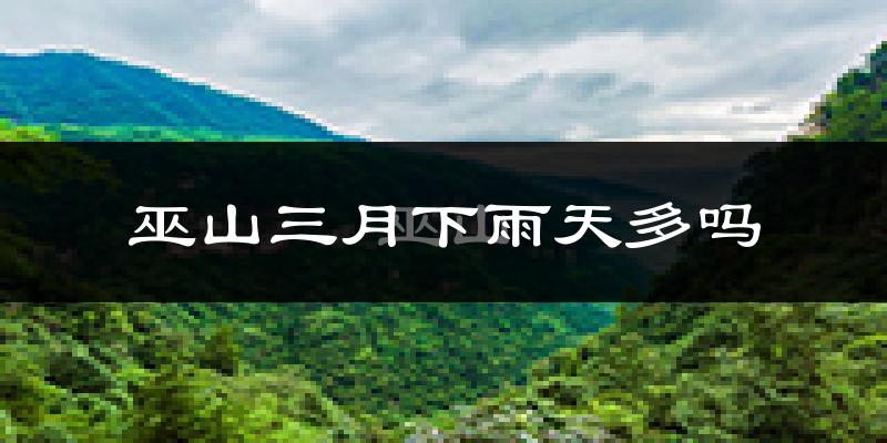 巫山三月下雨天多吗?巫山3月份降雨量多少?