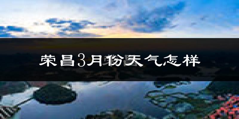 荣昌区3月份天气如何?冷热情况怎么样?