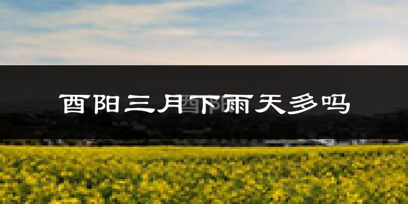 酉阳三月下雨天多吗?酉阳3月份降雨量多少?