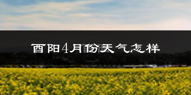 酉阳土家族苗族自治县4月份天气如何?冷热情况怎样?