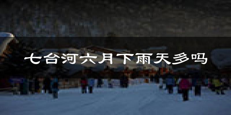 七台河六月下雨天多吗?七台河6月份降雨量多少?