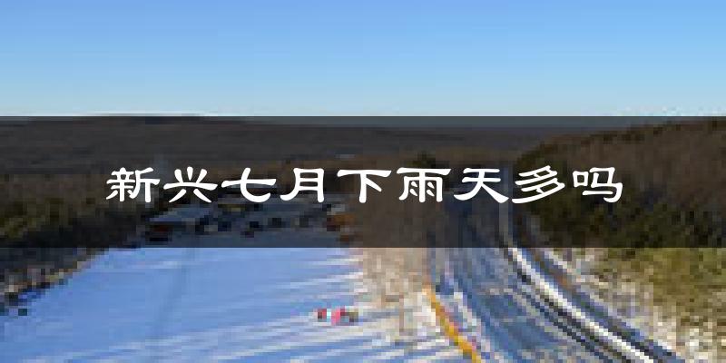 新兴七月下雨天多吗?新兴7月份降雨量多少?