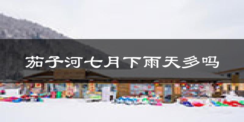 茄子河七月下雨天多吗?茄子河7月份降雨量多少?