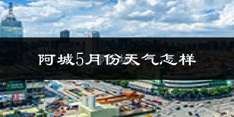 阿城5月份天气怎样?阿城五月冷吗?