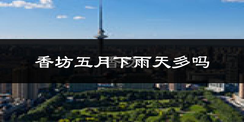 香坊五月下雨天多吗?香坊5月份降雨量多少?