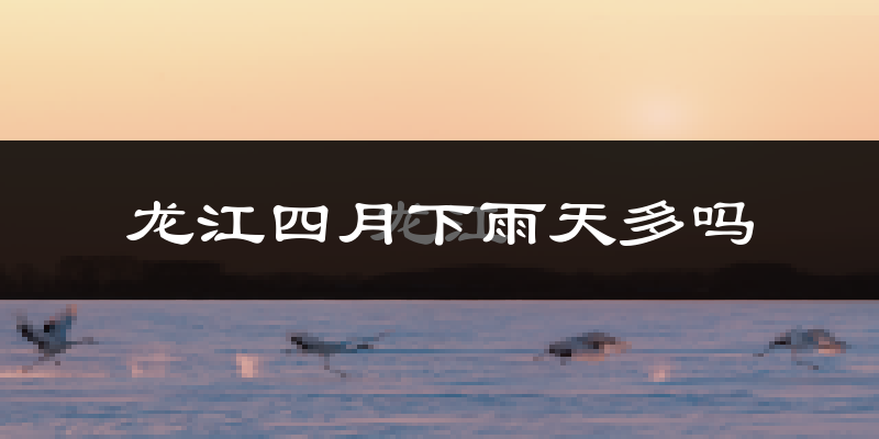 龙江四月下雨天多吗?龙江4月份降雨量多少?