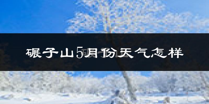 碾子山5月份天气怎样?碾子山五月冷不冷?