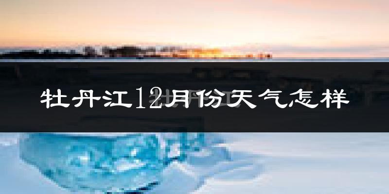 牡丹江12月份天气怎样?牡丹江十二月冷吗?