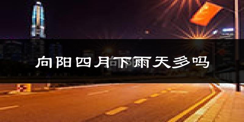 向阳四月下雨天多吗?向阳4月份降雨量多少?