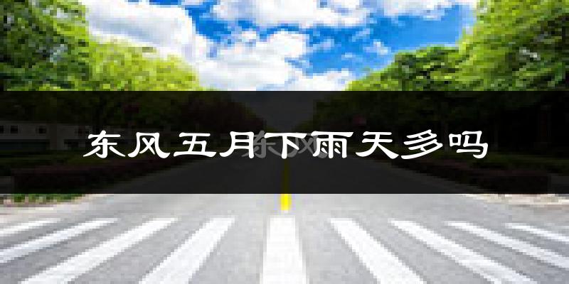 东风五月下雨天多吗?东风5月份降雨量多少?