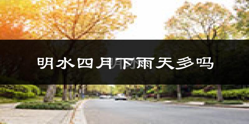 明水四月下雨天多吗?明水4月份降雨量多少?