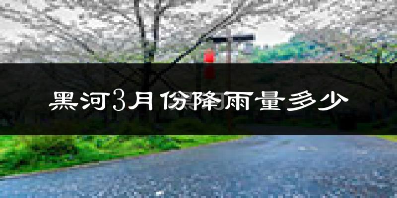 黑河3月份降雨量多少?黑河三月下雨多吗?