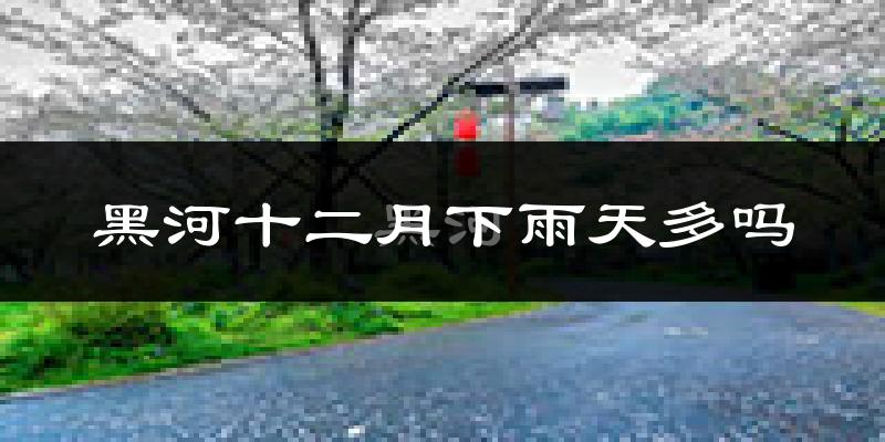 黑河十二月下雨天多吗?黑河12月份降雨量多少?