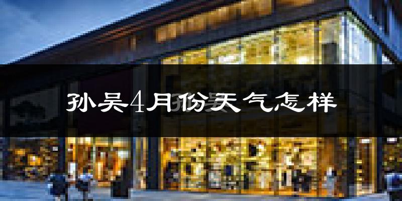 孙吴县4月份天气如何?冷吗?过去两年天气对比分析