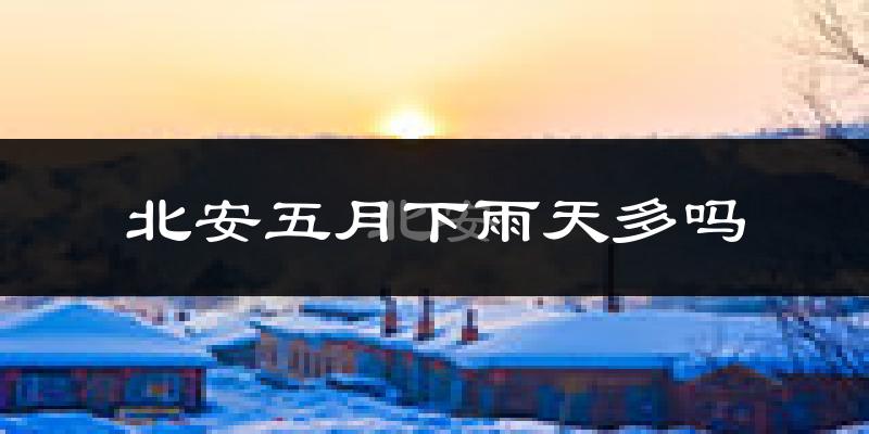 北安五月下雨天多吗?北安5月份降雨量多少?