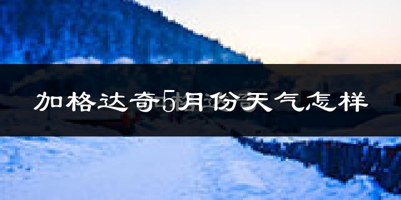 加格达奇5月份天气怎样?加格达奇五月冷吗?