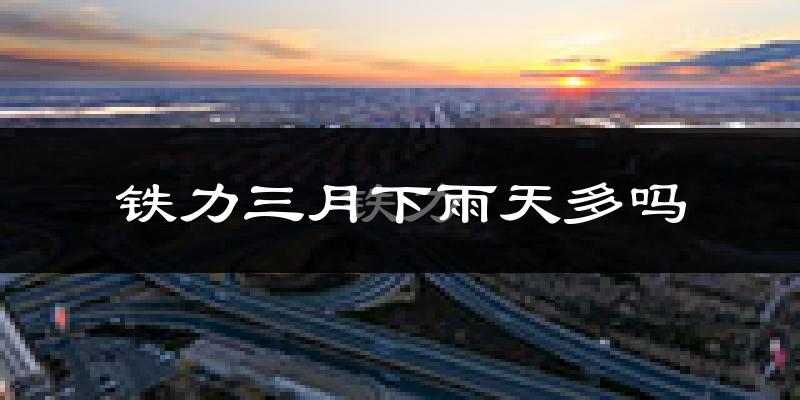 铁力三月下雨天多吗?铁力3月份降雨量多少?