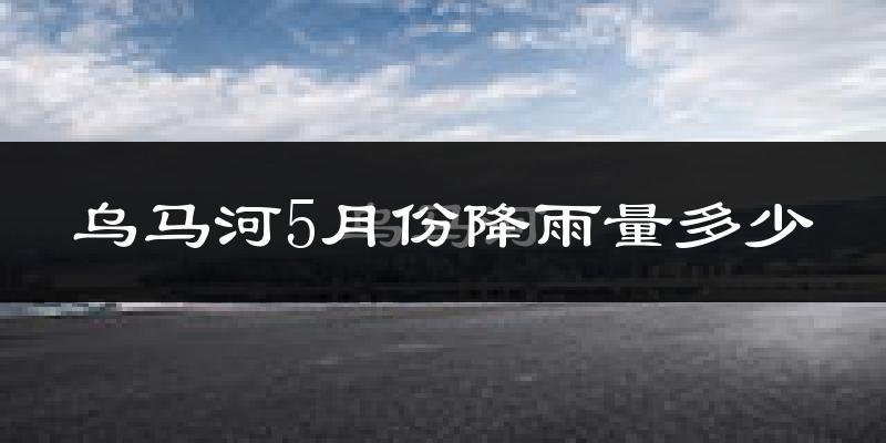 乌马河5月份降雨量多少?乌马河五月下雨多吗?