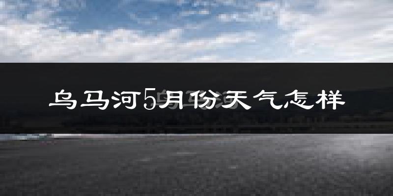 乌马河5月份天气怎样?乌马河五月冷吗?
