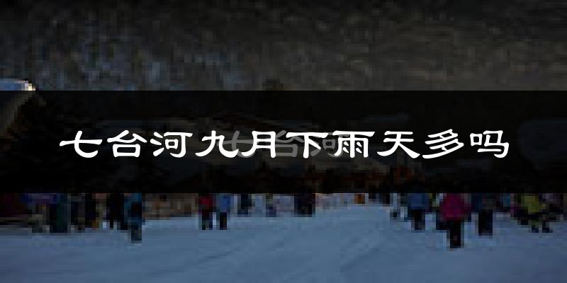 七台河九月下雨天多吗?七台河9月份降雨量多少?
