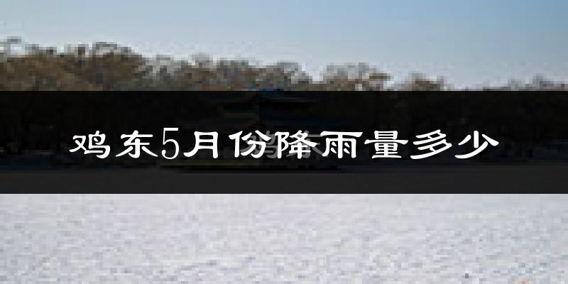 鸡东5月份降雨量多少?鸡东五月下雨多吗?
