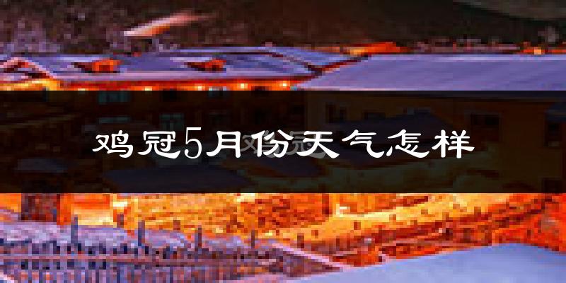 鸡冠5月份天气怎样?鸡冠五月冷不冷?