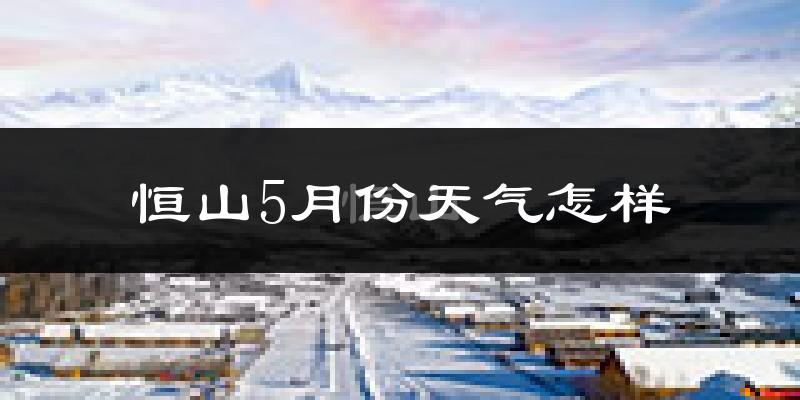恒山5月份天气怎样?恒山五月冷不冷?