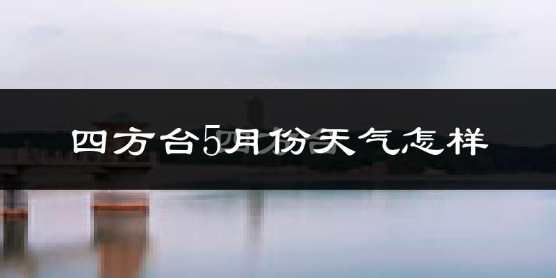 四方台5月份天气怎样?四方台五月冷不冷?