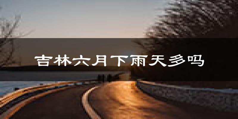 吉林六月下雨天多吗?吉林6月份降雨量多少?