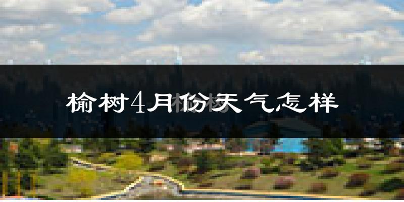 榆树市4月份天气如何?冷热情况怎么样?