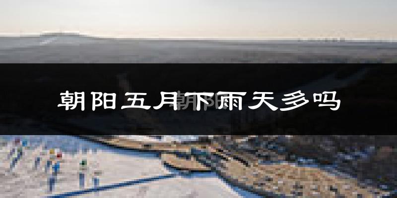 朝阳五月下雨天多吗?朝阳5月份降雨量多少?