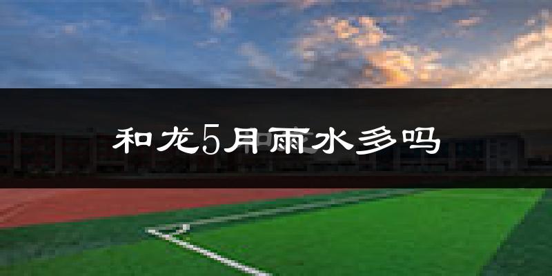 和龙5月雨水多吗?