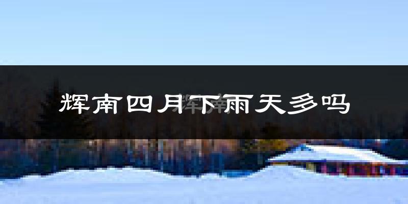 辉南四月下雨天多吗?辉南4月份降雨量多少?
