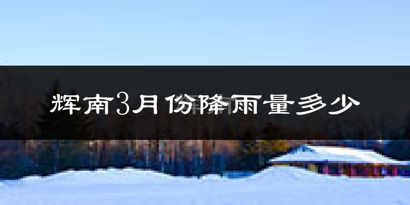 辉南3月份降雨量多少?辉南三月下雨多吗?