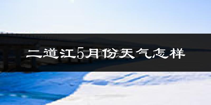 二道江5月份天气怎样?二道江五月冷吗?