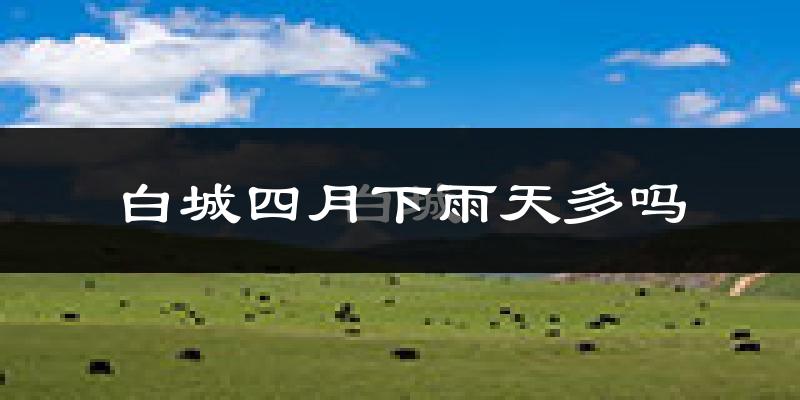 白城四月下雨天多吗?白城4月份降雨量多少?