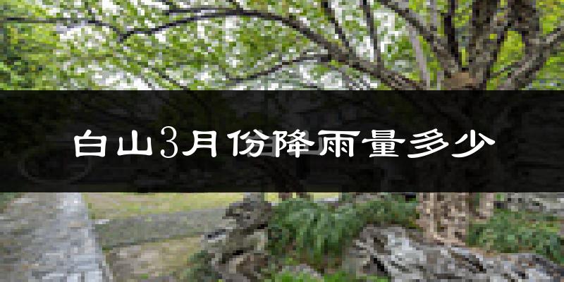 白山3月份降雨量多少?白山三月下雨多吗?