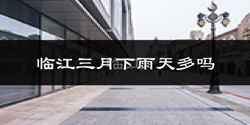临江三月下雨天多吗?临江3月份降雨量多少?
