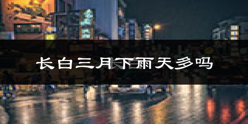 长白三月下雨天多吗?长白3月份降雨量多少?