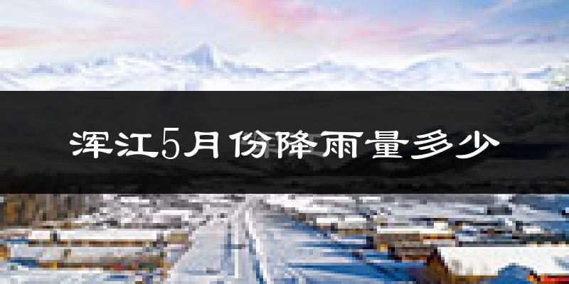 浑江5月份降雨量多少?浑江五月下雨多吗?