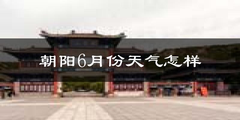 朝阳市6月份天气如何?很热吗?