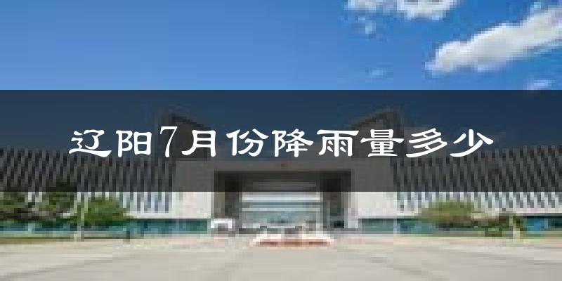 辽阳7月份降雨量多少?辽阳七月下雨多吗?