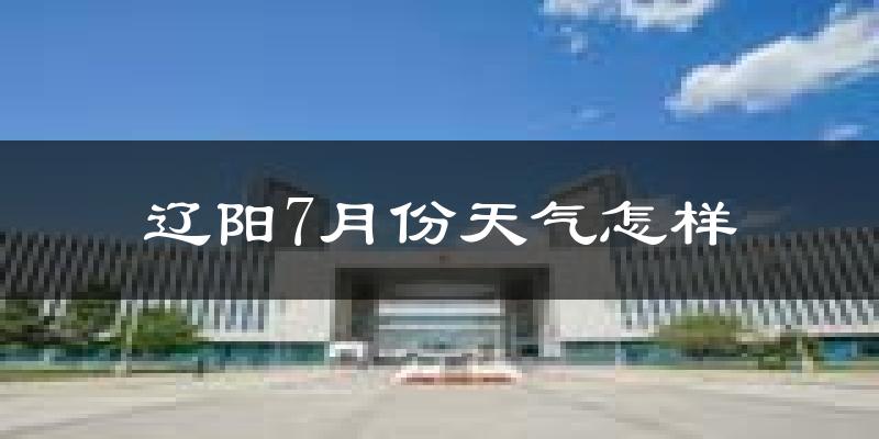 辽阳市7月份天气如何?很热吗?