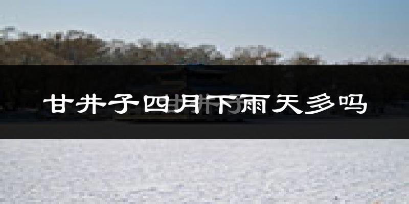 甘井子四月下雨天多吗?甘井子4月份降雨量多少?
