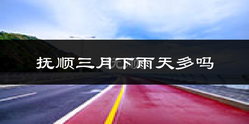 抚顺三月下雨天多吗?抚顺3月份降雨量多少?