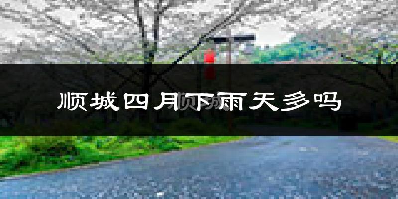 顺城四月下雨天多吗?顺城4月份降雨量多少?