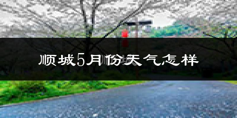 顺城5月份天气怎样?顺城五月冷不冷?
